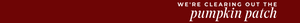 A dark red banner with white text reading 'WE'RE CLEARING OUT THE pumpkin patch' in a serif font.